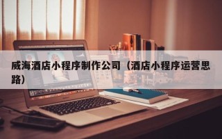 禹州威海酒店小程序制作公司（酒店小程序运营思路）